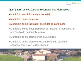 32 
Que “papel” esteve (estará) reservado aos Municípios: 
Município envolvido e comprometido 
 Município como parceiro 
Município como facilitador e criador de condições 
 Município como impulsionador de “novas” dimensões na 
promoção do desenvolvimento 
 Município como promotor da diversidade 
 Município como promotor da qualidade de vida em 
espaços para viver, visitar, investir 
32 
 