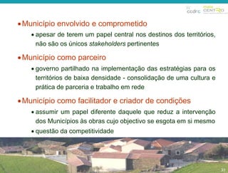 33 
Município envolvido e comprometido 
 apesar de terem um papel central nos destinos dos territórios, 
não são os únicos stakeholders pertinentes 
Município como parceiro 
 governo partilhado na implementação das estratégias para os 
territórios de baixa densidade - consolidação de uma cultura e 
prática de parceria e trabalho em rede 
Município como facilitador e criador de condições 
 assumir um papel diferente daquele que reduz a intervenção 
dos Municípios às obras cujo objectivo se esgota em si mesmo 
 questão da competitividade 
33 
 