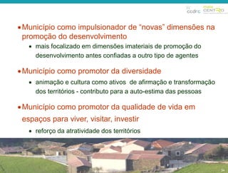  Município como impulsionador de “novas” dimensões na 
promoção do desenvolvimento 
34 
 mais focalizado em dimensões imateriais de promoção do 
desenvolvimento antes confiadas a outro tipo de agentes 
Município como promotor da diversidade 
 animação e cultura como ativos de afirmação e transformação 
dos territórios - contributo para a auto-estima das pessoas 
Município como promotor da qualidade de vida em 
espaços para viver, visitar, investir 
 reforço da atratividade dos territórios 
34 
 