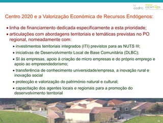 Centro 2020 e a Valorização Económica de Recursos Endógenos: 
35 
35 
 linha de financiamento dedicada especificamente a esta prioridade; 
 articulações com abordagens territoriais e temáticas previstas no PO 
regional, nomeadamente com: 
 investimentos territoriais integrados (ITI) previstos para as NUTS III; 
 iniciativas de Desenvolvimento Local de Base Comunitária (DLBC); 
 SI às empresas, apoio à criação de micro empresas e do próprio emprego e 
apoio ao empreendedorismo; 
 transferência de conhecimento universidade/empresa, a inovação rural e 
inovação social 
 protecção e valorização do património natural e cultural; 
 capacitação dos agentes locais e regionais para a promoção do 
desenvolvimento territorial 
 