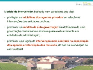 7 
Modelo de intervenção, baseado num paradigma que visa: 
• privilegiar as iniciativas dos agentes privados em relação às 
intervenções das entidades públicas; 
• promover um modelo de auto-governação em detrimento de uma 
governação centralizada e assente quase exclusivamente em 
entidades da administração; 
• promover uma lógica de intervenção mais centrada na capacitação 
dos agentes e valorização dos recursos, do que na intervenção de 
cariz material 
7 
 