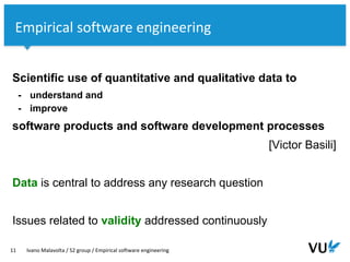 Vrije Universiteit Amsterdam
Scientific use of quantitative and qualitative data to
- understand and
- improve
software products and software development processes
[Victor Basili]
Data is central to address any research question
Issues related to validity addressed continuously
11 Ivano Malavolta / S2 group / Empirical software engineering
Empirical software engineering
 