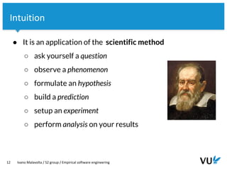 Vrije Universiteit Amsterdam
12 Ivano Malavolta / S2 group / Empirical software engineering
Intuition
● It is an application of the scientific method
○ ask yourself a question
○ observe a phenomenon
○ formulate an hypothesis
○ build a prediction
○ setup an experiment
○ perform analysis on your results
 