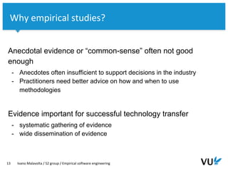 Vrije Universiteit Amsterdam
Anecdotal evidence or “common-sense” often not good
enough
- Anecdotes often insufficient to support decisions in the industry
- Practitioners need better advice on how and when to use
methodologies
Evidence important for successful technology transfer
- systematic gathering of evidence
- wide dissemination of evidence
13 Ivano Malavolta / S2 group / Empirical software engineering
Why empirical studies?
 