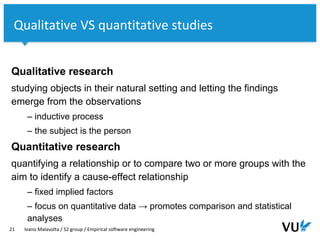 Vrije Universiteit Amsterdam
Qualitative research
studying objects in their natural setting and letting the findings
emerge from the observations
– inductive process
– the subject is the person
Quantitative research
quantifying a relationship or to compare two or more groups with the
aim to identify a cause-effect relationship
– fixed implied factors
– focus on quantitative data → promotes comparison and statistical
analyses
21 Ivano Malavolta / S2 group / Empirical software engineering
Qualitative VS quantitative studies
 