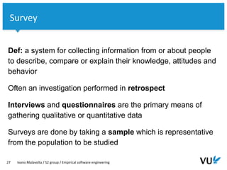 Vrije Universiteit Amsterdam
Def: a system for collecting information from or about people
to describe, compare or explain their knowledge, attitudes and
behavior
Often an investigation performed in retrospect
Interviews and questionnaires are the primary means of
gathering qualitative or quantitative data
Surveys are done by taking a sample which is representative
from the population to be studied
27 Ivano Malavolta / S2 group / Empirical software engineering
Survey
 