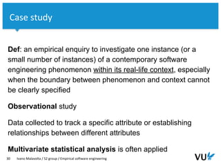 Vrije Universiteit Amsterdam
Def: an empirical enquiry to investigate one instance (or a
small number of instances) of a contemporary software
engineering phenomenon within its real-life context, especially
when the boundary between phenomenon and context cannot
be clearly specified
Observational study
Data collected to track a specific attribute or establishing
relationships between different attributes
Multivariate statistical analysis is often applied
30 Ivano Malavolta / S2 group / Empirical software engineering
Case study
 