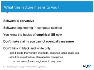 Vrije Universiteit Amsterdam
Software is pervasive
Software engineering != computer science
You know the basics of empirical SE now
Don’t make claims you cannot eventually measure
Don’t think in black and white only
– don’t divide the world in methods, analyses, case study, etc.
– don’t be afraid to look also at other disciplines
→ we are software engineers in any case
37 Ivano Malavolta / S2 group / Empirical software engineering
What this lecture means to you?
 