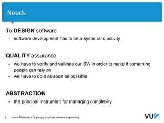 Vrije Universiteit Amsterdam
To DESIGN software
- software development has to be a systematic activity
QUALITY assurance
- we have to verify and validate our SW in order to make it something
people can rely on
- we have to do it as soon as possible
ABSTRACTION
- the principal instrument for managing complexity
6 Ivano Malavolta / S2 group / Empirical software engineering
Needs
 