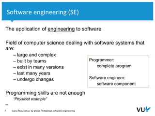 Vrije Universiteit Amsterdam
The application of engineering to software
Field of computer science dealing with software systems that
are:
– large and complex
– built by teams
– exist in many versions
– last many years
– undergo changes
Programming skills are not enough
“Physicist example”
–
7 Ivano Malavolta / S2 group / Empirical software engineering
Software engineering (SE)
Programmer:
complete program
Software engineer:
software component
 