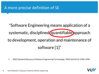 Vrije Universiteit Amsterdam
8 Ivano Malavolta / S2 group / Empirical software engineering
A more precise definition of SE
"Software Engineering means application of a
systematic, disciplined, quantifiable approach
to development, operation and maintenance of
software [1]"
1. “IEEE Standard Glossary of Software Engineering Terminology,” IEEE std 610.12-1990, 1990.
 