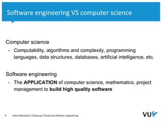 Vrije Universiteit Amsterdam
Computer science
- Computability, algorithms and complexity, programming
languages, data structures, databases, artificial intelligence, etc.
Software engineering
- The APPLICATION of computer science, mathematics, project
management to build high quality software
9 Ivano Malavolta / S2 group / Empirical software engineering
Software engineering VS computer science
 