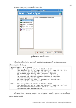 100
        หรือจะใช้ system-config-network เพิ่ม Ethernet ก็ได้




                                         รูปที่ 19-4 แสดง การเพิ่ม Ethernet

       2) รีสตาร์ทเซอร์วิสเน็ตเวิร์ก โดยใช้คำาสั่ง /etc/init.d/network restart หรือ service network restart
แล้วทดสอบ ด้วยคำาสั่ง ifconfig
[root@server1 ~]# ifconfig 
eth0      Link encap:Ethernet  HWaddr 08:00:27:5A:99:F4  
          inet addr:192.168.2.111  Bcast:192.168.2.255  Mask:255.255.255.0 
          inet6 addr: fe80::a00:27ff:fe5a:99f4/64 Scope:Link 
          UP BROADCAST RUNNING MULTICAST  MTU:1500  Metric:1 
          RX packets:7568 errors:0 dropped:0 overruns:0 frame:0 
          TX packets:7506 errors:0 dropped:0 overruns:0 carrier:0 
          collisions:0 txqueuelen:1000 
          RX bytes:3250897 (3.1 MiB)  TX bytes:885729 (864.9 KiB) 
          Interrupt:11 Base address:0xc020 

eth0:1    Link encap:Ethernet  HWaddr 08:00:27:5A:99:F4  
          inet addr:192.168.2.112  Bcast:192.168.2.255  Mask:255.255.255.0 
          UP BROADCAST RUNNING MULTICAST  MTU:1500  Metric:1 
          Interrupt:11 Base address:0xc020 



        เครื่องของเราก็จะมี 2 IP คือ 192.168.2.111 และ 192.168.2.112 ซึ่งเครื่อง 192.168.2.112 เราจะตั้งชื่อว่า
server2.example.intranet

                                           การติดตั้ง และใช้งาน CentOS ลีนุกซ์เซิร์ฟเวอร์ โดย โสทร รอดคงที่ http://linux.sothorn.org
 