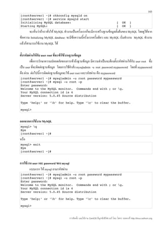 103
[root@server1 ~]# chkconfig mysqld on
[root@server1 ~]# service mysqld start
Initializing MySQL database:                                                              [  OK  ]
Starting MySQL:                                                                           [  OK  ]
        จะเห็นว่าถ้าเราสั่งให้ MySQL ทำางานเป็นครั้งแรกก็จะมีการสร้างฐานข้อมูลตั้งต้นของ MySQL โดยดูได้จาก
ข้อความ Initializing MySQL database: จะมีข้อความนี้ครั้งแรกครั้งเดียว และ MySQL เริ่มทำางาน MySQL ทำางาน
แล้วก็สามารถใช้งาน MySQL ได้

ตั้งรหัสผ่านให้กับ user root ที่จะเข้าใช้งานฐานข้อมูล
         เพื่อการรักษาความปลอดภัยของการเข้าถึงฐานข้อมูล มีความจำาเป็นจะต้องตั้งรหัสผ่านให้กับ user root ซึ่ง
เป็น user ที่จะติดต่อฐานข้อมูล โดยการใช้คำาสั่ง mysqladmin -u root password mypassword โดยที่ mypassword
คือ ผ่าน ต่อไปนี้การติดต่อฐานข้อมูลจะใช้ user root และรหัสผ่าน คือ mypassword
[root@server1 ~]# mysqladmin ­u root password mypassword 
[root@server1 ~]# mysql ­u root ­p 
Enter password: 
Welcome to the MySQL monitor.  Commands end with ; or g. 
Your MySQL connection id is 4 
Server version: 5.0.45 Source distribution 

Type 'help;' or 'h' for help. Type 'c' to clear the buffer. 

mysql> 


ออกจากการใช้งาน MySQL
mysql> q 
Bye 
[root@server1 ~]# 
หรือ
mysql> exit 
Bye 
[root@server1 ~]# 


การใช้งาน user และ password ของ mysql
        แบบแรก ให้ mysql ถามรหัสผ่าน
[root@server1 ~]# mysqladmin ­u root password mypassword 
[root@server1 ~]# mysql ­u root ­p 
Enter password: 
Welcome to the MySQL monitor.  Commands end with ; or g. 
Your MySQL connection id is 4 
Server version: 5.0.45 Source distribution 

Type 'help;' or 'h' for help. Type 'c' to clear the buffer. 

mysql> 



                                        การติดตั้ง และใช้งาน CentOS ลีนุกซ์เซิร์ฟเวอร์ โดย โสทร รอดคงที่ http://linux.sothorn.org
 