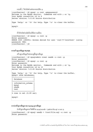 104
        แบบที่ 2 ใส่รหัสผ่านต่อจากออปชัน -p
[root@server1 ~]# mysql ­u root ­pmypassword 
Welcome to the MySQL monitor.  Commands end with ; or g. 
Your MySQL connection id is 6 
Server version: 5.0.45 Source distribution 

Type 'help;' or 'h' for help. Type 'c' to clear the buffer. 

mysql> 


        ถ้าใส่รหัสผ่านผิดก็จะมีข้อความเตือน
[root@server1 ~]# mysql ­u root ­p 
Enter password: 
ERROR 1045 (28000): Access denied for user 'root'@'localhost' (using 
password: YES) 
[root@server1 ~]# 


การสร้างฐานข้อมูล MySQL
       สร้างฐานข้อมูลใหม่และดูชื่อฐานข้อมูล
[root@server1 ~]# mysqladmin creat newdb ­u root ­p 
Enter password: 
[root@server1 ~]# mysql ­u root ­p 
Enter password: 
Welcome to the MySQL monitor.  Commands end with ; or g. 
Your MySQL connection id is 12 
Server version: 5.0.45 Source distribution 

Type 'help;' or 'h' for help. Type 'c' to clear the buffer. 
mysql> show databases; 
+­­­­­­­­­­­­­­­­­­­­+ 
| Database           | 
+­­­­­­­­­­­­­­­­­­­­+ 
| information_schema | 
| mysql              | 
| newdb              | 
| test               | 
+­­­­­­­­­­­­­­­­­­­­+ 
4 rows in set (0.00 sec) 

mysql> 




การนำาเข้าฐานข้อมูล และ backup ฐานข้อมูล
        นำาเข้าฐานข้อมูลจากไฟล์ด้วย mysql newdb < /path/to/file.sql -u root -p
[root@server1 ~]# mysql newdb < /root/file.sql ­u root ­p
Enter password:




                                          การติดตั้ง และใช้งาน CentOS ลีนุกซ์เซิร์ฟเวอร์ โดย โสทร รอดคงที่ http://linux.sothorn.org
 