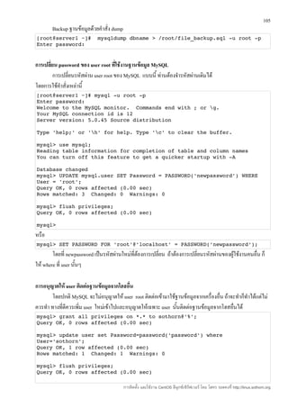 105
       Backup ฐานข้อมูลด้วยคำาสั่ง dump
[root@server1 ~]#  mysqldump dbname > /root/file_backup.sql ­u root ­p
Enter password:


การเปลี่ยน password ของ user root ทีใช้งานฐานข้อมูล MySQL
                                       ่
         การเปลี่ยนรหัสผ่าน user root ของ MySQL แบบนี้ ท่านต้องจำารหัสผ่านเดิมได้
โดยการใช้คำาสั่งเหล่านี้
[root@server1 ~]# mysql ­u root ­p 
Enter password: 
Welcome to the MySQL monitor.  Commands end with ; or g. 
Your MySQL connection id is 12 
Server version: 5.0.45 Source distribution  

Type 'help;' or 'h' for help. Type 'c' to clear the buffer. 

mysql> use mysql; 
Reading table information for completion of table and column names 
You can turn off this feature to get a quicker startup with ­A 

Database changed 
mysql> UPDATE mysql.user SET Password = PASSWORD('newpassword') WHERE 
User = 'root'; 
Query OK, 0 rows affected (0.00 sec) 
Rows matched: 3  Changed: 0  Warnings: 0 

mysql> flush privileges; 
Query OK, 0 rows affected (0.00 sec) 

mysql> 
หรือ
mysql> SET PASSWORD FOR 'root'@'localhost' = PASSWORD('newpassword‘);
        โดยที่ newpassword เป็นรหัสผ่านใหม่ที่ต้องการเปลี่ยน ถ้าต้องการเปลี่ยนรหัสผ่านของผู้ใช้งานคนอื่น ก็
ให้ where ที่ user นันๆ
                     ้

การอนุญาตให้ user ติดต่อฐานข้อมูลจากโฮสอื่น
       โดยปกติ MySQL จะไม่อนุญาตให้ user root ติดต่อเข้ามาใช้ฐานข้อมูลจากเครื่องอื่น ถ้าจะทำาก็ทำาได้แต่ไม่
ควรทำา ทางที่ดีควรเพิ่ม user ใหม่เข้าไปและอนุญาตให้เฉพาะ user นันติดต่อฐานข้อมูลจากโฮสอื่นได้
                                                                ้
mysql> grant all privileges on *.* to sothorn@'%'; 
Query OK, 0 rows affected (0.00 sec) 

mysql> update user set Password=password('password') where 
User='sothorn'; 
Query OK, 1 row affected (0.00 sec) 
Rows matched: 1  Changed: 1  Warnings: 0 

mysql> flush privileges; 
Query OK, 0 rows affected (0.00 sec) 

                                          การติดตั้ง และใช้งาน CentOS ลีนุกซ์เซิร์ฟเวอร์ โดย โสทร รอดคงที่ http://linux.sothorn.org
 
