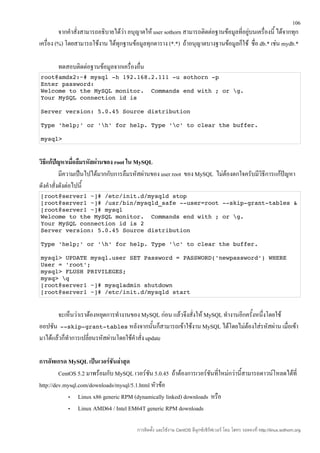 106
         จากคำาสั่งสามารถอธิบายได้วา อนุญาตให้ user sothorn สามารถติดต่อฐานข้อมูลที่อยู่บนเครื่องนี้ ได้จากทุก
                                   ่
เครื่อง (%) โดยสามารถใช้งาน ได้ทุกฐานข้อมูลทุกตาราง (*.*) ถ้าอนุญาตบางฐานข้อมูลก็ใช้ ชื่อ db.* เช่น mydb.*

        ทดสอบติดต่อฐานข้อมูลจากเครื่องอื่น
root@amdx2:~# mysql ­h 192.168.2.111 ­u sothorn ­p 
Enter password: 
Welcome to the MySQL monitor.  Commands end with ; or g. 
Your MySQL connection id is 

Server version: 5.0.45 Source distribution 

Type 'help;' or 'h' for help. Type 'c' to clear the buffer. 

mysql> 


วิธีแก้ปัญหาเมื่อลืมรหัสผ่านของ root ใน MySQL
          มีความเป็นไปได้มากกับการลืมรหัสผ่านของ user root ของ MySQL ไม่ต้องตกใจครับมีวิธีการแก้ปัญหา
ดังคำาสั่งดังต่อไปนี้
[root@server1 ~]# /etc/init.d/mysqld stop
[root@server1 ~]# /usr/bin/mysqld_safe ­­user=root ­­skip­grant­tables &
[root@server1 ~]# mysql
Welcome to the MySQL monitor.  Commands end with ; or g. 
Your MySQL connection id is 2 
Server version: 5.0.45 Source distribution 

Type 'help;' or 'h' for help. Type 'c' to clear the buffer. 

mysql> UPDATE mysql.user SET Password = PASSWORD('newpassword‘) WHERE 
User = 'root';
mysql> FLUSH PRIVILEGES;
mysq> q
[root@server1 ~]# mysqladmin shutdown
[root@server1 ~]# /etc/init.d/mysqld start


       จะเห็นว่าเราต้องหยุดการทำางานของ MySQL ก่อน แล้วจึงสั่งให้ MySQL ทำางานอีกครั้งหนึ่งโดยใช้
ออปชัน ­­skip­grant­tables หลังจากนั้นก็สามารถเข้าใช้งาน MySQL ได้โดยไม่ต้องใส่รหัสผ่าน เมื่อเข้า
มาได้แล้วก็ทำาการเปลี่ยนรหัสผ่านโดยใช้คำาสั่ง update

การอัพเกรด MySQL เป็นเวอร์ชันล่าสุด
         CentOS 5.2 มาพร้อมกับ MySQL เวอร์ชน 5.0.45 ถ้าต้องการเวอร์ชันที่ใหม่กว่านี้สามารถดาวน์โหลดได้ที่
                                             ั
http://dev.mysql.com/downloads/mysql/5.1.html หัวข้อ
             •   Linux x86 generic RPM (dynamically linked) downloads หรือ
             •   Linux AMD64 / Intel EM64T generic RPM downloads

                                         การติดตั้ง และใช้งาน CentOS ลีนุกซ์เซิร์ฟเวอร์ โดย โสทร รอดคงที่ http://linux.sothorn.org
 