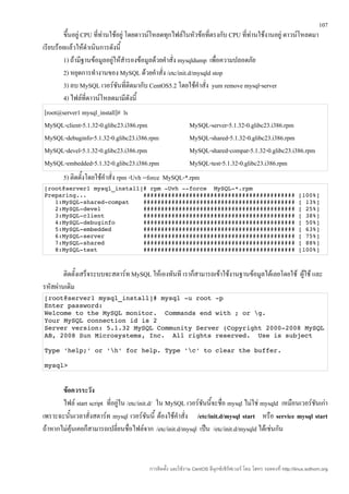 107
        ขึ้นอยู่ CPU ที่ทานใช้อยู่ โดยดาวน์โหลดทุกไฟล์ในหัวข้อที่ตรงกับ CPU ที่ทานใช้งานอยู่ ดาวน์โหลดมา
                         ่                                                      ่
เรียบร้อยแล้วให้ดำาเนินการดังนี้
        1) ถ้ามีฐานข้อมูลอยู่ให้สำารองข้อมูลด้วยคำาสั่ง mysqldump เพื่อความปลอดภัย
        2) หยุดการทำางานของ MySQL ด้วยคำาสั่ง /etc/init.d/mysqld stop
        3) ลบ MySQL เวอร์ชันที่ติดมากับ CentOS5.2 โดยใช้คำาสั่ง yum remove mysql-server
        4) ไฟล์ที่ดาวน์โหลดมามีดังนี้
[root@server1 mysql_install]# ls
MySQL-client-5.1.32-0.glibc23.i386.rpm                      MySQL-server-5.1.32-0.glibc23.i386.rpm
MySQL-debuginfo-5.1.32-0.glibc23.i386.rpm                   MySQL-shared-5.1.32-0.glibc23.i386.rpm
MySQL-devel-5.1.32-0.glibc23.i386.rpm                       MySQL-shared-compat-5.1.32-0.glibc23.i386.rpm
MySQL-embedded-5.1.32-0.glibc23.i386.rpm                    MySQL-test-5.1.32-0.glibc23.i386.rpm
        5) ติดตั้งโดยใช้คำาสั่ง rpm -Uvh --force MySQL-*.rpm
[root@server1 mysql_install]# rpm ­Uvh ­­force  MySQL­*.rpm 
Preparing...                ########################################### [100%] 
   1:MySQL­shared­compat    ########################################### [ 13%] 
   2:MySQL­devel            ########################################### [ 25%] 
   3:MySQL­client           ########################################### [ 38%] 
   4:MySQL­debuginfo        ########################################### [ 50%] 
   5:MySQL­embedded         ########################################### [ 63%] 
   6:MySQL­server           ########################################### [ 75%]
   7:MySQL­shared           ########################################### [ 88%] 
   8:MySQL­test             ########################################### [100%]



        ติดตั้งเสร็จระบบจะสตาร์ท MySQL ให้เองทันที เราก็สามารถเข้าใช้งานฐานข้อมูลได้เลยโดยใช้ ผูใช้ และ
                                                                                                ้
รหัสผ่านเดิม
[root@server1 mysql_install]# mysql ­u root ­p 
Enter password: 
Welcome to the MySQL monitor.  Commands end with ; or g. 
Your MySQL connection id is 2 
Server version: 5.1.32 MySQL Community Server (Copyright 2000­2008 MySQL 
AB, 2008 Sun Microsystems, Inc.  All rights reserved.  Use is subject 

Type 'help;' or 'h' for help. Type 'c' to clear the buffer. 

mysql> 


       ข้อควรระวัง
       ไฟล์ start script ที่อยู่ใน /etc/init.d/ ใน MySQL เวอร์ชันนี้จะชื่อ mysql ไม่ใช่ mysqld เหมือนเวอร์ชนเก่า
                                                                                                           ั
เพราะฉะนั้นเวลาสั่งสตาร์ท mysql เวอร์ชันนี้ ต้องใช้คำาสั่ง /etc/init.d/mysql start หรือ service mysql start
ถ้าหากไม่คุ้นเคยก็สามารถเปลี่ยนชื่อไฟล์จาก /etc/init.d/mysql เป็น /etc/init.d/mysqld ได้เช่นกัน



                                         การติดตั้ง และใช้งาน CentOS ลีนุกซ์เซิร์ฟเวอร์ โดย โสทร รอดคงที่ http://linux.sothorn.org
 