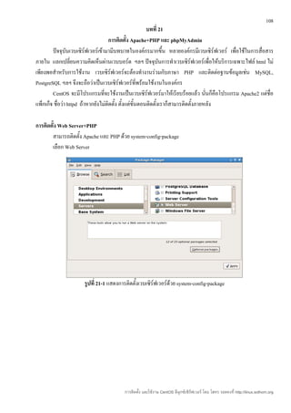 108
                                                         บทที่ 21
                                     การติดตั้ง Apache+PHP และ phpMyAdmin
        ปัจจุบันเวบเซิร์ฟเวอร์เข้ามามีบทบาทในองค์กรมากขึ้น หลายองค์กรมีเวบเซิร์ฟเวอร์ เพื่อใช้ในการสื่อสาร
ภายใน แลกเปลี่ยนความคิดเห็นผ่านเวบบอร์ด ฯลฯ ปัจจุบนการทำาเวบเซิร์ฟเวอร์เพื่อให้บริการเฉพาะไฟล์ html ไม่
                                                                ั
เพียงพอสำาหรับการใช้งาน เวบเซิร์ฟเวอร์จะต้องทำางานร่วมกับภาษา PHP และติดต่อฐานข้อมูลเช่น MySQL,
PostgreSQL ฯลฯ จึงจะถือว่าเป็นเวบเซิร์ฟเวอร์ที่พร้อมใช้งานในองค์กร
        CentOS จะมีโปรแกรมที่จะใช้งานเป็นเวบเซิร์ฟเวอร์มาให้เรียบร้อยแล้ว นันก็คือโปรแกรม Apache2 แต่ชื่อ
                                                                                     ่
แพ็กเก็จ ชื่อว่า httpd ถ้าหากยังไม่ติดตั้ง ตั้งแต่ขั้นตอนติดตั้งเราก็สามารติดตั้งภายหลัง

การติดตั้ง Web Server+PHP
       สามารถติดตั้ง Apache และ PHP ด้วย system-config-package
       เลือก Web Server




                     รูปที่ 21-1 แสดงการติดตั้งเวบเซิร์ฟเวอร์ด้วย system-config-package




                                       การติดตั้ง และใช้งาน CentOS ลีนุกซ์เซิร์ฟเวอร์ โดย โสทร รอดคงที่ http://linux.sothorn.org
 