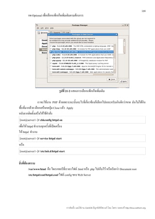 109
         กด Optional เพื่อเลือกแพ็กเก็จเพิ่มเติมตามต้องการ




                                        รูปที่ 21-2 แสดงการเลือกแพ็กเก็จเพิ่มเติม

                  เราจะใช้งาน PHP ด้วยเพราะฉะนั้นอะไรที่เกี่ยวข้องก็เลือกไปเถอะครับเกินดีกว่าขาด มันไม่ได้กิน
พื้นที่มากด้วย เลือกเสร็จกดปุ่ม Close แล้ว Apply
หลังจากติดตั้งเสร็จให้ใช้คำาสั่ง
[root@server1~]# chkconfig httpd on
เพื่อให้ httpd ทำางานทุกครั้งที่เปิดเครื่อง
ให้ httpd ทำางาน
[root@server1~]# service httpd start
หรือ
[root@server1~]# /etc/init.d/httpd start

สิ่งที่ต้องทราบ
           /var/www/html คือ ไดเรกทอรีที่เราเอาไฟล์ .html หรือ .php ไปเก็บไว้ หรือเรียกว่า Document root
           /etc/httpd/conf/httpd.conf ไฟล์ config ของ Web Server




                                              การติดตั้ง และใช้งาน CentOS ลีนุกซ์เซิร์ฟเวอร์ โดย โสทร รอดคงที่ http://linux.sothorn.org
 