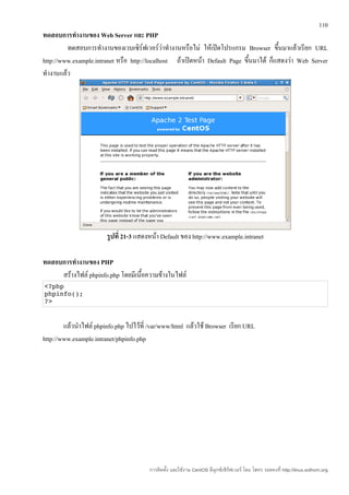 110
ทดสอบการทำางานของ Web Server และ PHP
         ทดสอบการทำางานของเวบเซิร์ฟเวอร์วาทำางานหรือไม่ ให้เปิดโปรแกรม Browser ขึนมาแล้วเรียก URL
                                               ่                                       ้
http://www.example.intranet หรือ http://localhost ถ้าเปิดหน้า Default Page ขึนมาได้ ก็แสดงว่า Web Server
                                                                             ้
ทำางานแล้ว




                        รูปที่ 21-3 แสดงหน้า Default ของ http://www.example.intranet

ทดสอบการทำางานของ PHP
     สร้างไฟล์ phpinfo.php โดยมีเนื้อความข้างในไฟล์
<?php
phpinfo();
?>


        แล้วนำาไฟล์ phpinfo.php ไปไว้ที่ /var/www/html แล้วใช้ Browser เรียก URL
http://www.example.intranet/phpinfo.php




                                        การติดตั้ง และใช้งาน CentOS ลีนุกซ์เซิร์ฟเวอร์ โดย โสทร รอดคงที่ http://linux.sothorn.org
 