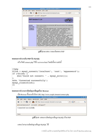111




                                    รูปที่ 21-4 แสดง รายละเอียดของ PHP

ทดสอบการทำางานกับ PHP กับ MySQL
     สร้างไฟล์ connect.php ไว้ที่ /var/www/html โดยมีเนื้อความดังนี้

<?php
$link = mysql_connect('localhost', 'root', 'mypassword');
if (!$link) {
    die('Could not connect: ' . mysql_error());
}
echo 'Connected successfully';
mysql_close($link);
?>


ทดสอบการทำางานการติอต่อฐานข้อมูลด้วย Browser
     เปิด Browser ขึ้นมาแล้วเรียก URL http://www.exaple.intranet/connect.php




                           รูปที่ 21-5 แสดงการติดต่อฐานข้อมูล MySQL ด้วย PHP

       แสดงว่าสามารถติดต่อฐานข้อมูล MySQL ได้

                                        การติดตั้ง และใช้งาน CentOS ลีนุกซ์เซิร์ฟเวอร์ โดย โสทร รอดคงที่ http://linux.sothorn.org
 