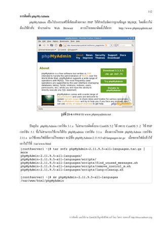 112
การติดตั้ง phpMyAdmin
        phpMyAdmin เป็นโปรแกรมฟรีที่เขียนด้วยภาษา PHP ให้สำาหรับจัดการฐานข้อมูล MySQL โดยที่เราไม่
ต้องใช้คำาสั่ง ทำางานผ่าน Web Browser        ดาวน์โหลดมาติดตั้งได้จาก    http://www.phpmyqdmin.net




                                รูปที่ 21-6 แสดงเวบ www.phpmyadmin.net

        ปัจจุบัน phpMyAdmin เวอร์ชน 3.1.x ไม่สามารถติดตั้งบน CentOS 5.2 ได้ เพราะ CentOS 5 .2 ใช้ PHP
                                    ั
เวอร์ชน 5.1 ซึ่งไม่สามารถใช้งานได้กับ phpMyadmin เวอร์ชน 3.1.x ต้องดาวน์โหลด phpMyAdmin เวอร์ชน
      ั                                                ั                                              ั
2.11.x มาใช้แทนไฟล์ที่ดาวน์โหลดมา จะมีชื่อ phpMyAdmin-2.11.9.5-all-languages.tar.gz เมื่อขยายไฟล์แล้วให้
เอาไปไว้ที่ /var/www/html
[root@server1 ~]# tar xvfz phpMyAdmin­2.11.9.5­all­languages.tar.gz |
more 
phpMyAdmin­2.11.9.5­all­languages/ 
phpMyAdmin­2.11.9.5­all­languages/scripts/ 
phpMyAdmin­2.11.9.5­all­languages/scripts/find_unused_messages.sh 
phpMyAdmin­2.11.9.5­all­languages/scripts/remove_control_m.sh 
phpMyAdmin­2.11.9.5­all­languages/scripts/lang­cleanup.sh 
…
[root@server1 ~]# mv phpMyAdmin­2.11.9.5­all­languages 
/var/www/html/phpMyAdmin




                                      การติดตั้ง และใช้งาน CentOS ลีนุกซ์เซิร์ฟเวอร์ โดย โสทร รอดคงที่ http://linux.sothorn.org
 