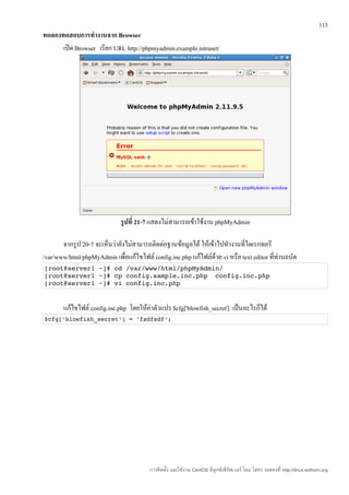 113
ทดลองทดสอบการทำางานจาก Browser
      เปิด Browser เรียก URL http://phpmyadmin.example.intranet/




                             รูปที่ 21-7 แสดงไม่สามารถเข้าใช้งาน phpMyAdmin

       จากรูป 20-7 จะเห็นว่ายังไม่สามารถติดต่อฐานข้อมูลได้ ให้เข้าไปทำางานที่ไดเรกทอรี
/var/www/html/phpMyAdmin เพื่อแก้ไขไฟล์ config.inc.php แก้ไฟล์ด้วย vi หรือ text editor ที่ทานถนัด
                                                                                           ่
[root@server1 ~]# cd /var/www/html/phpMyAdmin/ 
[root@server1 ~]# cp config.sample.inc.php  config.inc.php 
[root@server1 ~]# vi config.inc.php


       แก้ไขไฟล์ config.inc.php โดยให้ค่าตัวแปร $cfg['blowfish_secret'] เป็นอะไรก็ได้
$cfg['blowfish_secret'] = 'fsdfsdf'; 




                                        การติดตั้ง และใช้งาน CentOS ลีนุกซ์เซิร์ฟเวอร์ โดย โสทร รอดคงที่ http://linux.sothorn.org
 