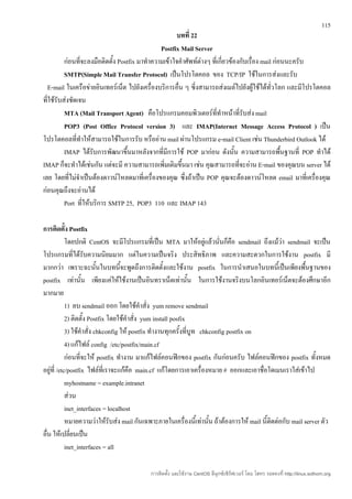 115
                                                       บทที่ 22
                                                Postfix Mail Server
          ก่อนที่จะลงมือติดตั้ง Postfix มาทำาความเข้าใจคำาศัพท์ต่างๆ ที่เกี่ยวข้องกับเรื่อง mail ก่อนนะครับ
          SMTP(Simple Mail Transfer Protocol) เป็นโปรโตคอล ของ TCP/IP ใช้ในการส่งและรับ
  E-mail ในเครือข่ายอินเทอร์เน็ต ไปยังเครื่องบริการอื่น ๆ ซี่งสามารถส่งเมล์ไปยังผู้ใช้ได้ทั่วโลก และมีโปรโตคอล
ที่ใช้รับส่งชัดเจน
          MTA (Mail Transport Agent) คือโปรแกรมคอมพิวเตอร์ททำาหน้าที่รับส่ง mail
                                                                        ี่
          POP3 (Post Office Protocol version 3) และ IMAP(Internet Message Access Protocol ) เป็น
โปรโตคอลที่ทำาให้สามารถใช้ในการรับ หรืออ่าน mail ผ่านโปรแกรม e-mail Client เช่น Thunderbird Outlook ได้
          IMAP ได้รับการพัฒนาขึ้นมาหลังจากที่มีการใช้ POP มาก่อน ดังนั้น ความสามารถพื้นฐานที่ POP ทำาได้
IMAP ก็จะทำาได้เช่นกัน แต่จะมี ความสามารถเพิ่มเติมขึ้นมา เช่น คุณสามารถที่จะอ่าน E-mail ของคุณบน server ได้
เลย โดยที่ไม่จำาเป็นต้องดาวน์โหลดมาที่เครื่องของคุณ ซึ่งถ้าเป็น POP คุณจะต้องดาวน์โหลด email มาที่เครื่องคุณ
ก่อนคุณถึงจะอ่านได้
          Port ที่ให้บริการ SMTP 25, POP3 110 และ IMAP 143

การติดตั้ง Postfix
            โดยปกติ CentOS จะมีโปรแกรมที่เป็น MTA มาให้อยู่แล้วนั่นก็คือ sendmail ถึงแม้ว่า sendmail จะเป็น
โปรแกรมที่ได้รับความนิยมมาก แต่ในความเป็นจริง ประสิทธิภาพ และความสะดวกในการใช้งาน postfix มี
มากกว่า เพราะฉะนั้นในบทนีจะพูดถึงการติดตั้งและใช้งาน postfix ในการนำาเสนอในบทนี้เป็นเพียงพื้นฐานของ
                                    ้
postfix เท่านัน เพียงแค่ให้ใช้งานเป็นอินทราเน็ตเท่านั้น ในการใช้งานจริงบนโลกอินเทอร์เน็ตจะต้องศึกษาอีก
                   ้
มากมาย
            1) ลบ sendmail ออก โดยใช้คำาสั่ง yum remove sendmail
            2) ติดตั้ง Postfix โดยใช้คำาสั่ง yum install posfix
            3) ใช้คำาสั่ง chkconfig ให้ postfix ทำางานทุกครั้งที่บูท chkconfig postfix on
            4) แก้ไฟล์ config /etc/postfix/main.cf
            ก่อนที่จะให้ postfix ทำางาน มาแก้ไฟล์คอนฟิกของ postfix กันก่อนครับ ไฟล์คอนฟิกของ postfix ทั้งหมด
อยู่ที่ /etc/postfix ไฟล์ที่เราจะแก้คือ main.cf แก้โดยการเอาเครื่องหมาย # ออกและเอาชื่อโดเมนเราใส่เข้าไป
            myhostname = example.intranet
            ส่วน
            inet_interfaces = localhost
            หมายความว่าให้รับส่ง mail กันเฉพาะภายในเครื่องนี้เท่านั้น ถ้าต้องการให้ mail นี้ติดต่อกับ mail server ตัว
อื่น ให้เปลี่ยนเป็น
            inet_interfaces = all

                                           การติดตั้ง และใช้งาน CentOS ลีนุกซ์เซิร์ฟเวอร์ โดย โสทร รอดคงที่ http://linux.sothorn.org
 