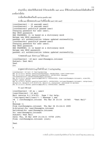 116
        ส่วนค่าอื่นๆ ปล่อยให้เป็นค่าปกติ ถ้าใครจะทำาเป็น mail server ที่ใช้งานจริงบนอินเทอร์เน็ตต้องศึกษาให้
มากยิ่งกว่านี้ครับ
        5) เมื่อแก้คอนฟิกเสร็จแล้ว service postfix start
        6) เพิ่ม user เพื่อทดลองส่ง mail ในทีนี้จะเพิ่ม user1 และ user2
                                             ่
[root@server1 ~ ]# useradd user1 
[root@server1 ~ ]# useradd user2 
[root@server1 postfix]# passwd user1 
Changing password for user user1. 
New UNIX password: 
BAD PASSWORD: it is based on a dictionary word 
Retype new UNIX password: 
passwd: all authentication tokens updated successfully. 
[root@server1 postfix]# passwd user2 
Changing password for user user2. 
New UNIX password: 
BAD PASSWORD: it is based on a dictionary word 
Retype new UNIX password: 
passwd: all authentication tokens updated successfully. 
       7) ทดลองส่ง mail ส่งจาก root ไปยัง user1
[root@server1 ~]# mail user1@example.intranet 
Subject: Test Mail 
Test 
Cc: 
       8) ดูผลการทำางานจาก Log ด้วยคำาสั่ง tail -f /var/log/maillog
[root@server1 ~]# tail ­f /var/log/maillog 
Mar 26 21:14:11 server1 postfix/pickup[8916]: 4387B1C3920: uid=0 from=<root> 
Mar 26 21:14:11 server1 postfix/cleanup[8995]: 4387B1C3920: message­
id=<20090326141411.4387B1C3920@example.intranet> 
Mar 26 21:14:11 server1 postfix/qmgr[8917]: 4387B1C3920: from=<root@example.intranet>, size=308, 
nrcpt=1 (queue active) 
Mar 26 21:14:11 server1 postfix/local[8997]: 4387B1C3920: to=<user1@example.intranet>, relay=local, 
delay=0.15, delays=0.11/0.02/0/0.02, dsn=2.0.0, status=sent (delivered to mailbox) 
Mar 26 21:14:11 server1 postfix/qmgr[8917]: 4387B1C3920: removed 

       9) user1 เชค mail
[root@server1 ~]# su ­ user1 
[user1@server1 ~]$ mail 
Mail version 8.1 6/6/93.  Type ? for help. 
"/var/spool/mail/user1": 1 message 1 new 
>N  1 root@example.intrane  Thu Mar 26 21:14  14/465   "Test Mail" 
& 1 
Message 1: 
From root@example.intranet  Thu Mar 26 21:14:11 2009 
X­Original­To: user1@example.intranet 
Delivered­To: user1@example.intranet 
To: user1@example.intranet 
Subject: Test Mail 
Date: Thu, 26 Mar 2009 21:14:11 +0700 (ICT) 
From: root@example.intranet (root) 

Test 

& 


                                          การติดตั้ง และใช้งาน CentOS ลีนุกซ์เซิร์ฟเวอร์ โดย โสทร รอดคงที่ http://linux.sothorn.org
 