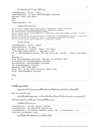 117
        10) ทดลองส่ง mail จาก user1 ไปยัง user2
[root@server1 ~]# su ­ user1 
[user1@server1 ~]$ mail user2@example.intranet 
Subject: Test From User1 
Test 
Cc: 
[user1@server1 ~]$ 
        11) ดูผลการทำางานจาก Log
Mar 26 21:20:52 server1 postfix/pickup[8916]: 72FA61C3920: uid=500 from=<user1> 
Mar 26 21:20:52 server1 postfix/cleanup[9147]: 72FA61C3920: message­
id=<20090326142052.72FA61C3920@example.intranet> 
Mar 26 21:20:52 server1 postfix/qmgr[8917]: 72FA61C3920: from=<user1@example.intranet>, size=310, 
nrcpt=1 (queue active) 
Mar 26 21:20:52 server1 postfix/local[9149]: 72FA61C3920: to=<user2@example.intranet>, relay=local, 
delay=0.13, delays=0.09/0.02/0/0.03, dsn=2.0.0, status=sent (delivered to mailbox) 
Mar 26 21:20:52 server1 postfix/qmgr[8917]: 72FA61C3920: removed 

        12) user2 เชค mail
[root@server1 ~]# su ­ user2 
[user2@server1 ~]$ mail 
Mail version 8.1 6/6/93.  Type ? for help. 
"/var/spool/mail/user2": 1 message 1 new 
>N  1 user1@example.intran  Thu Mar 26 21:20  14/469   "Test From User1" 
& 1 
Message 1: 
From user1@example.intranet  Thu Mar 26 21:20:52 2009 
X­Original­To: user2@example.intranet 
Delivered­To: user2@example.intranet 
To: user2@example.intranet 
Subject: Test From User1 
Date: Thu, 26 Mar 2009 21:20:52 +0700 (ICT) 
From: user1@example.intranet 
 
Test 

& 


การติดตั้ง SquirrelMail
        SquirrelMail เป็นโปรแกรมเวบเมล์ที่เขียนด้วย PHP ที่ติดตั้งง่ายมากตัวหนึ่ง ดาวน์โหลดได้ที่
http://www.squirrelmail.org/
        แต่ก่อนที่จะติดตั้ง Squirrelmail เราต้องทำาให้เครื่องเรามี IMAP ให้บริการก่อน เพราะ squirrelmail ใช้
โปรโตคอล IMAP ในการเข้าถึง mail โปรแกรมที่ใช้คือ dovecot
        1) ติดตั้งและใช้งาน dovecot
[root@server1 ~]# yum install dovecot
[root@server1 ~]# chkconfig dovecot on
[root@server1 ~]# service dovecot start  หร 
                                          อ
                                          ื                                   [root@server1 ~]# 
/etc/init.d/dovecot start
        ส่วนนี้ไม่ต้องแก้คอนฟิกของ dovecot ก็ใช้งานได้เลย



                                          การติดตั้ง และใช้งาน CentOS ลีนุกซ์เซิร์ฟเวอร์ โดย โสทร รอดคงที่ http://linux.sothorn.org
 