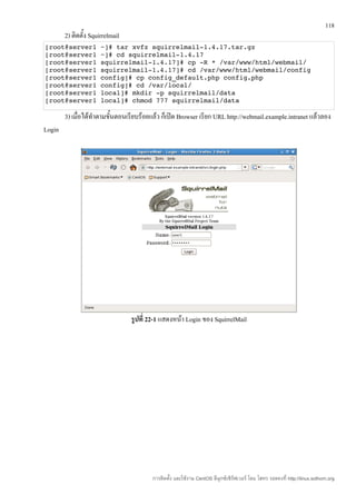 118
        2) ติดตั้ง Squirrelmail
[root@server1 ~]# tar xvfz squirrelmail­1.4.17.tar.gz 
[root@server1 ~]# cd squirrelmail­1.4.17 
[root@server1 squirrelmail­1.4.17]# cp ­R * /var/www/html/webmail/ 
[root@server1 squirrelmail­1.4.17]# cd /var/www/html/webmail/config
[root@server1 config]# cp config_default.php config.php 
[root@server1 config]# cd /var/local/ 
[root@server1 local]# mkdir ­p squirrelmail/data 
[root@server1 local]# chmod 777 squirrelmail/data 

        3) เมื่อได้ทำาตามขั้นตอนเรียบร้อยแล้ว ก็เปิด Browser เรียก URL http://webmail.example.intranet แล้วลอง
Login




                                  รูปที่ 22-1 แสดงหน้า Login ของ SquirrelMail




                                         การติดตั้ง และใช้งาน CentOS ลีนุกซ์เซิร์ฟเวอร์ โดย โสทร รอดคงที่ http://linux.sothorn.org
 