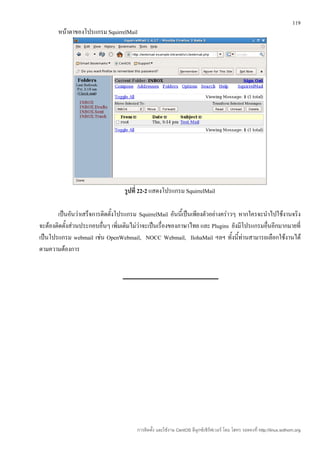 119
       หน้าตาของโปรแกรม SquirrelMail




                                  รูปที่ 22-2 แสดงโปรแกรม SquirrelMail

       เป็นอันว่าเสร็จการติดตั้งโปรแกรม SquirrelMail อันนีเ้ ป็นเพียงตัวอย่างคร่าวๆ หากใครจะนำาไปใช้งานจริง
จะต้องติดตั้งส่วนประกอบอื่นๆ เพิ่มเติมไม่ว่าจะเป็นเรื่องของภาษาไทย และ Plugins ยังมีโปรแกรมอื่นอีกมากมายที่
เป็นโปรแกรม webmail เช่น OpenWebmail, NOCC Webmail, IlohaMail ฯลฯ ทั้งนี้ท่านสามารถเลือกใช้งานได้
ตามความต้องการ




                                        การติดตั้ง และใช้งาน CentOS ลีนุกซ์เซิร์ฟเวอร์ โดย โสทร รอดคงที่ http://linux.sothorn.org
 