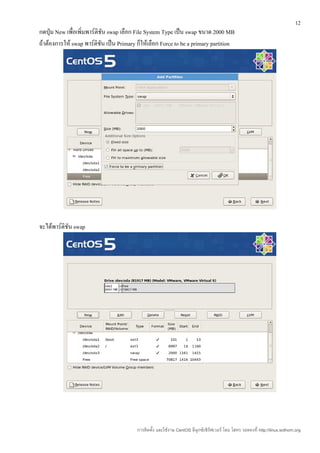 12
กดปุ่ม New เพื่อเพิ่มพาร์ติชัน swap เลือก File System Type เป็น swap ขนาด 2000 MB
ถ้าต้องการให้ swap พาร์ติชัน เป็น Primary ก็ให้เลือก Force to be a primary partition




จะได้พาร์ติชัน swap




                                          การติดตั้ง และใช้งาน CentOS ลีนุกซ์เซิร์ฟเวอร์ โดย โสทร รอดคงที่ http://linux.sothorn.org
 