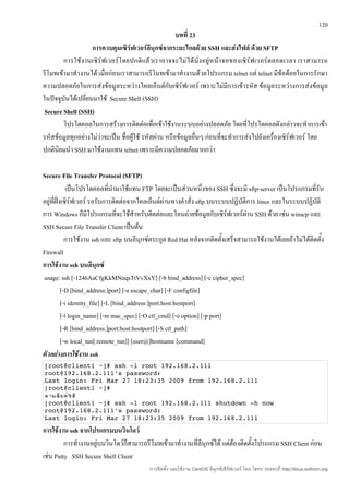 120
                                                      บทที่ 23
                    การควบคุมเซิร์ฟเวอร์ลีนุกซ์จากระยะไกลด้วย SSH และส่งไฟล์ ด้วย SFTP
        การใช้งานเซิร์ฟเวอร์โดยปกติแล้วเราอาจจะไม่ ได้ นั่ง อยู่ หน้า จอของเซิ ร์ฟ เวอร์ ตลอดเวลา เราสามารถ
รีโมทเข้ามาทำางานได้ เมื่อก่อนเราสามารถรีโมทเข้ามาทำางานด้วยโปรแกรม telnet แต่ telnet มีข้อด้อยในการรักษา
ความปลอดภัยในการส่งข้อมูลระหว่างไคลเอ็นต์กับเซิร์ฟเวอร์ เพราะไม่มีการเข้ารหัส ข้อมูลระหว่างการส่งข้อมูล
ในปัจจุบันได้เปลี่ยนมาใช้ Secure Shell (SSH)
 Secure Shell (SSH)
        โปรโตคอลในการสร้างการติดต่อเพื่อเข้าใช้งานระบบอย่างปลอดภัย โดยที่โปรโตคอลดังกล่าวจะทำาการเข้า
รหัสข้อมูลทุกอย่างไม่ว่าจะเป็น ชื่อผูใช้ รหัสผ่าน หรือข้อมูลอื่นๆ ก่อนทีจะทำาการส่งไปยังเครื่องเซิร์ฟเวอร์ โดย
                                     ้                                  ่
ปกตินิยมนำา SSH มาใช้งานแทน telnet เพราะมีความปลอดภัยมากกว่า

Secure File Transfer Protocol (SFTP)
              เป็นโปรโตคอลที่นำามาใช้แทน FTP โดยจะเป็นส่วนหนึ่งของ SSH ซึ่งจะมี sftp-server เป็นโปรแกรมที่รัน
อยู่ที่ฝั่งเซิร์ฟเวอร์ รอรับการติดต่อจากไคลเอ็นต์ผ่านทางคำาสั่ง sftp บนระบบปฏิบัติการ linux และในระบบปฏิบัติ
การ Windows ก็มีโปรแกรมที่จะใช้สำาหรับติดต่อและโอนถ่ายข้อมูลกับเซิร์ฟเวอร์ผาน SSH ด้วย เช่น winscp และ
                                                                                  ่
SSH Secure File Transfer Client เป็นต้น
             การใช้งาน ssh และ sftp บนลีนุกซ์ตระกูล Red Hat หลังจากติดตั้งเสร็จสามารถใช้งานได้เลยถ้าไม่ได้ติดตั้ง
Firewall
การใช้งาน ssh บนลีนุกซ์
usage: ssh [-1246AaCfgKkMNnqsTtVvXxY] [-b bind_address] [-c cipher_spec]
           [-D [bind_address:]port] [-e escape_char] [-F configfile]
           [-i identity_file] [-L [bind_address:]port:host:hostport]
           [-l login_name] [-m mac_spec] [-O ctl_cmd] [-o option] [-p port]
           [-R [bind_address:]port:host:hostport] [-S ctl_path]
           [-w local_tun[:remote_tun]] [user@]hostname [command]
ตัวอย่างการใช้งาน ssh
[root@client1 ~]# ssh ­l root 192.168.2.111 
root@192.168.2.111's password: 
Last login: Fri Mar 27 18:23:35 2009 from 192.168.2.111 
[root@client1 ~]# 
ตาม้ยคำส
   ว
   ด ่งั
[root@client1 ~]# ssh ­l root 192.168.2.111 shutdown ­h now
root@192.168.2.111's password: 
Last login: Fri Mar 27 18:23:35 2009 from 192.168.2.111 
การใช้งาน ssh จากโปรแกรมบนวินโดว์
         การทำางานอยู่บนวินโดว์ก็สามารถรีโมทเข้ามาทำางานที่ลีนุกซ์ได้ แต่ต้องติดตั้งโปรแกรม SSH Client ก่อน
เช่น Putty SSH Secure Shell Client
                                          การติดตั้ง และใช้งาน CentOS ลีนุกซ์เซิร์ฟเวอร์ โดย โสทร รอดคงที่ http://linux.sothorn.org
 