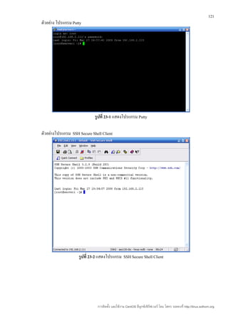 121
ตัวอย่าง โปรแกรม Putty




                             รูปที่ 23-1 แสดงโปรแกรม Putty

ตัวอย่างโปรแกรม SSH Secure Shell Client




                    รูปที่ 23-2 แสดงโปรแกรม SSH Secure Shell Client




                              การติดตั้ง และใช้งาน CentOS ลีนุกซ์เซิร์ฟเวอร์ โดย โสทร รอดคงที่ http://linux.sothorn.org
 