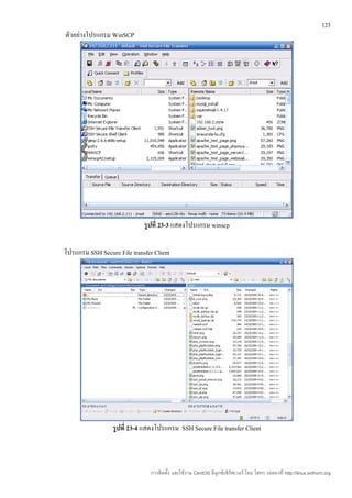 123
ตัวอย่างโปรแกรม WinSCP




                             รูปที่ 23-3 แสดงโปรแกรม winscp

โปรแกรม SSH Secure File transfer Client




                  รูปที่ 23-4 แสดงโปรแกรม SSH Secure File transfer Client



                                การติดตั้ง และใช้งาน CentOS ลีนุกซ์เซิร์ฟเวอร์ โดย โสทร รอดคงที่ http://linux.sothorn.org
 