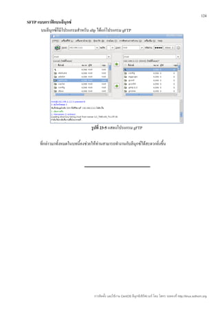 124
SFTP แบบกราฟิกบนลีนุกซ์
       บนลีนุกซ์ก็มีโปรแกรมสำาหรับ sftp ได้แก่โปรแกรม gFTP




                                     รูปที่ 23-5 แสดงโปรแกรม gFTP

       ที่กล่าวมาทั้งหมดในบทนี้คงช่วยให้ท่านสามารถทำางานกับลีนุกซ์ได้สะดวกยิ่งขึ้น




                                       การติดตั้ง และใช้งาน CentOS ลีนุกซ์เซิร์ฟเวอร์ โดย โสทร รอดคงที่ http://linux.sothorn.org
 