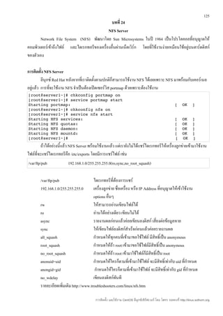 125
                                              บทที่ 24
                                            NFS Server
       Network File System (NFS) พัฒนาโดย Sun Microsystems ในปี 1984 เป็นโปรโตคอลที่อนุญาตให้
คอมพิวเตอร์เข้าถึงไฟล์ และไดเรกทอรีของเครื่องอื่นผ่านเน็ตเวิร์ก โดยที่ใช้งานง่ายเหมือนใช้อยู่บนฮาร์ดดิสก์
ของตัวเอง

การติดตั้ง NFS Server
         ลีนุกซ์ Red Hat หลังจากที่เราติดตั้งตามปกติก็สามารถใช้งาน NFS ได้เลยเพราะ NFS มาพร้อมกับเคอร์เนล
อยู่แล้ว การที่จะใช้งาน NFS จำาเป็นต้องเปิดเซอร์วิส portmap ด้วยเพราะต้องใช้งาน
[root@server1~]# chkconfig portmap on
[root@server1~]# service portmap start
Starting portmap:                                          [  OK  ]
[root@server1~]# chkconfig nfs on
[root@server1~]# service nfs start
Starting NFS services:                                     [  OK  ]
Starting NFS quotas:                                       [  OK  ]
Starting NFS daemon:                                       [  OK  ]
Starting NFS mountd:                                       [  OK  ]
[root@server1~]#                                          [  OK  ]
         ถ้าได้อย่างนี้แล้ว NFS Server พร้อมใช้งานแล้ว แต่เรายังไม่ได้แชร์ไดเรกทอรีให้เครื่องลูกข่ายเข้ามาใช้งาน
ไฟล์ที่จะแชร์ไดเรกทอรีคือ /etc/exports โดยมีการแชร์ไฟล์ เช่น
/var/ftp/pub             192.168.1.0/255.255.255.0(ro,sync,no_root_squash)

        /var/ftp/pub                     ไดเรกทอรีที่ต้องการแชร์
        192.168.1.0/255.255.255.0        เครื่องลูกข่าย ชื่อเครื่อง หรือ IP Address ที่อนุญาตให้เข้าใช้งาน
                                         options อืนๆ
                                                   ่
        rw                               ให้สามารถอ่านเขียนไฟล์ได้
        ro                               อ่านได้อย่างเดียว เขียนไม่ได้
        async                            รายงานผลก่อนแล้วค่อยเขียนลงดิสก์ เสี่ยงต่อข้อมูลหาย
        sync                             ให้เขียนไฟล์ลงดิสก์สำาเร็จก่อนแล้วค่อยรายงานผล
        all_squash                       กำาหนดให้ทุกคนที่เข้ามาขอใช้ไฟล์ มีสิทธิ์เป็น anonymous
        root_squash                      กำาหนดให้ถ้า root เข้ามาขอใช้ไฟล์มีสิทธิ์เป็น anonymous
        no_root_squash                   กำาหนดให้ถ้า root เข้ามาใช้ไฟล์ก็มีสิทธิ์เป็น root
        anonuid=uid                      กำาหนดให้ใครก็ตามที่เข้ามาใช้ไฟล์ จะมีสิทธิ์เท่ากับ uid ที่กำาหนด
        anongid=gid                       กำาหนดให้ใครก็ตามที่เข้ามาใช้ไฟล์ จะมีสิทธิ์เท่ากับ gid ที่กำาหนด
        no_wdelay                        เขียนลงดิสก์ทันที
        รายละเอียดเพิ่มเติม http://www.troubleshooters.com/linux/nfs.htm

                                          การติดตั้ง และใช้งาน CentOS ลีนุกซ์เซิร์ฟเวอร์ โดย โสทร รอดคงที่ http://linux.sothorn.org
 