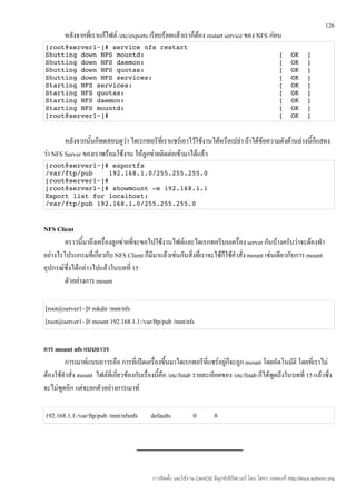 126
        หลังจากที่เราแก้ไฟล์ /etc/exports เรียบร้อยแล้วเราก็ต้อง restart service ของ NFS ก่อน
[root@server1~]# service nfs restart
Shutting down NFS mountd:                                  [  OK  ]
Shutting down NFS daemon:                                  [  OK  ]
Shutting down NFS quotas:                                  [  OK  ]
Shutting down NFS services:                                [  OK  ]
Starting NFS services:                                     [  OK  ]
Starting NFS quotas:                                       [  OK  ]
Starting NFS daemon:                                       [  OK  ]
Starting NFS mountd:                                       [  OK  ]
[root@server1~]#                                           [  OK  ]


        หลังจากนั้นก็ทดสอบดูว่า ไดเรกทอรีที่เราแชร์เอาไว้ใช้งานได้หรือเปล่า ถ้าได้ข้อความดังด้านล่างนี้ก็แสดง
ว่า NFS Server ของเราพร้อมใช้งาน ให้ลูกข่ายติดต่อเข้ามาได้แล้ว
[root@server1~]# exportfs
/var/ftp/pub    192.168.1.0/255.255.255.0
[root@server1~]#
[root@server1~]# showmount ­e 192.168.1.1
Export list for localhost:
/var/ftp/pub 192.168.1.0/255.255.255.0


NFS Client
        คราวนี้มาถึงเครื่องลูกข่ายที่จะขอไปใช้งานไฟล์และไดเรกทอรีบนเครื่อง server กันบ้างครับว่าจะต้องทำา
อย่างไรโปรแกรมที่เกี่ยวกับ NFS Client ก็มีมาแล้วเช่นกันสิ่งที่เราจะใช้ก็ใช้คำาสั่ง mount เช่นเดียวกับการ mount
อุปกรณ์ซึ่งได้กล่าวไปแล้วในบทที่ 15
        ตัวอย่างการ mount

[root@server1~]# mkdir /mnt/nfs
[root@server1~]# mount 192.168.1.1:/var/ftp/pub /mnt/nfs

การ mount nfs แบบถาวร
        การเมาท์แบบถาวรคือ การที่เปิดเครื่องขึ้นมาไดเรกทอรีที่แชร์อยู่ก็จะถูก mount โดยอัตโนมัติ โดยที่เราไม่
ต้องใช้คำาสั่ง mount ไฟล์ที่เกี่ยวข้องกับเรื่องนี้คือ /etc/fstab รายละเอียดของ /etc/fstab ก็ได้พูดถึงในบทที่ 15 แล้วซึ่ง
จะไม่พูดอีก แต่จะยกตัวอย่างการเมาท์

192.168.1.1:/var/ftp/pub /mnt/nfsnfs        defaults            0          0




                                             การติดตั้ง และใช้งาน CentOS ลีนุกซ์เซิร์ฟเวอร์ โดย โสทร รอดคงที่ http://linux.sothorn.org
 