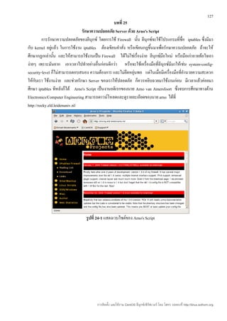 127
                                                 บทที่ 25
                                รักษาความปลอดภัย Server ด้วย Arno's Script
         การรักษาความปลอดภัยของลีนุกซ์ โดยการใช้ Firewall นัน ลีนุกซ์จะใช้โปรแกรมที่ชื่อ iptables ซึ่งมีมา
                                                                ้
กับ kernel อยู่แล้ว ในการใช้งาน iptables ต้องเขียนคำาสั่ง หรือเขียนกฏขึ้นมาเพื่อรักษาความปลอดภัย ถ้าจะให้
ศึกษากฏเหล่านัน และให้สามารถใช้งานเป็น Firewall ได้ไม่ใช่เรื่องง่าย ลีนุกซ์มือใหม่ หรือมือเก่าอาจท้อใจเอา
                ้
ง่ายๆ เพราะมันยาก เอาเวลาไปทำาอย่างอื่นก่อนดีกว่า หรือจะใช้เครื่องมือที่ลีนุกซ์มีมาให้เช่น system-config-
security-level ก็ไม่สามารถตอบสนอง ความต้องการ และไม่ยืดหยุ่นพอ แต่ในเมื่อมีเครื่องมือที่อำานวยความสะดวก
ให้กับเรา ใช้งานง่าย และช่วยรักษา Server ของเราให้ปลอดภัย ก็ควรหยิบฉวยมาใช้งานก่อน มีเวลาแล้วค่อยมา
ศึกษา iptables ทีหลังก็ได้ Arno's Script เป็นงานอดิเรกของนาย Arno van Amersfoort ซึ่งจบการศึกษาทางด้าน
Electronics/Computer Engineering สามารถดาวน์โหลดและดูรายละเอียดของนาย arno ได้ที่
http://rocky.eld.leidenuniv.nl/




                                 รูปที่ 24-1 แสดงเวบไซต์ของ Arno's Script




                                       การติดตั้ง และใช้งาน CentOS ลีนุกซ์เซิร์ฟเวอร์ โดย โสทร รอดคงที่ http://linux.sothorn.org
 