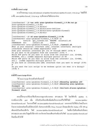 128
การติดตั้ง Arno's script
        ดาวน์โหลด http://rocky.eld.leidenuniv.nl/iptables-firewall/arno-iptables-fir ewall_1.8.6c.tar.gz ไฟล์ที่ได้
มาชื่อ arno-iptables-firewall_1.8.6c.tar.gz จะต้องขยายไฟล์ออกมาก่อน

[root@server1 ~]# tar xvfz arno­iptables­firewall_1.9.0b.tar.gz 
arno­iptables­firewall_1.9.0b/ 
arno­iptables­firewall_1.9.0b/bin/ 
arno­iptables­firewall_1.9.0b/bin/arno­fwfilter 
arno­iptables­firewall_1.9.0b/bin/arno­iptables­firewall 
arno­iptables­firewall_1.9.0b/etc/ 
…
[root@server1 ~]# cd arno­iptables­firewall_1.9.0b
[root@server1 arno­iptables­firewall_1.9.0b]# ls 
bin        contrib  gpl_license.txt  README  uninstall.sh 
CHANGELOG  etc      install.sh       share 
[root@server1 arno­iptables­firewall_1.9.0b]# ./install.sh
What is your external interface (aka. internet interface) (multiple 
interfaces should be comma separated)? eth0 
Does your external interface get its IP through DHCP? (Y/N) N 
Do you want to be pingable from the internet? (Y/N) Y 
Which TCP ports do you want to allow from the internet? (ie. 22=SSH, 
80=HTTP, etc.) (comma separate multiple ports)? 22 80 
Which UDP ports do you want to allow from the internet? (ie. 53=DNS, 
etc.)  (comma separate multiple ports)? 53 
Do you have an internal(aka LAN) interface that you want to setup? (Y/N) 
N 
Do you want the init script to be verbose (print out what it's doing)? 
(Y/N) Y


คำาสั่งให้ Arno's Script ทำางาน
           ให้ Arno's Script ทำางานด้วยคำาสั่งเหล่านี้
[root@server1 arno­iptables­firewall_1.9.0b]# chkconfig iptables off
[root@server1 arno­iptables­firewall_1.9.0b]# chkconfig arno­iptables­
firewall  on
[root@server1 arno­iptables­firewall_1.9.0b]# /etc/init.d/arno­iptables­
firewall start 


         ตอนนี้ก็สามารถใช้งานได้แล้วสามารถดูการทำางานของ IPTABLES ได้ โดยใช้คำาสั่ง iptables -L
หากต้องการเปิด port เพิ่ม หรือปรับแก้คอนฟิกเพิ่มเติมก็สามารถแก้ไขได้ที่ไฟล์                  /etc/arno-iptables-
firewall/firewall.conf ในการแก้ไฟล์ /etc/arno-iptables-firewall/firewall.conf นอกจากนำาไปใช้ประโยชน์ในการ
รักษาความปลอดภัยเครื่องเซิร์ฟเวอร์แล้ว ยังสามารถทำาเป็น Proxy Firewall ลักษณะเดียวกับ Endian หรือ IPCop
เพียงแค่ปรับแก้คอนฟิกใน ไฟล์ /etc/arno-iptables-firewall/firewall.conf          โดยที่เราไม่ต้องเขียนคำาสั่งของ
IPTABLES เลย แต่จะไม่พูดถึงวิธีการทำา หากใครสนใจลองศึกษาคำาอธิบายในไฟล์ /etc/arno-iptables-firewall.conf
ก็พอที่จะเข้าใจได้


                                               การติดตั้ง และใช้งาน CentOS ลีนุกซ์เซิร์ฟเวอร์ โดย โสทร รอดคงที่ http://linux.sothorn.org
 