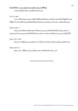 129
ตัวแปรในไฟล์ /etc/arno-iptables-firewall/firewall.conf ทีใช้บ่อย
                                                         ่
       การปรับแค่ไฟล์คอนฟิก เราแค่เปลี่ยนค่าตัวแปร เช่น

EXT_IF="eth0"
         EXT_IF ก็คือการ์ดแลนวงนอก กรณีที่เราใช้ป้องกันเซิร์ฟเวอร์ เราจะถือว่าการ์ดแลนที่เราใช้อยู่เป็นวงนอก
ก็ใช้เป็น ถ้าหากท่านใช้การ์ดแลนอันอื่นก็เปลี่ยนค่าตัวแปรจาก eth0 เป็น eth1 หรือ eth2 ตามที่ท่านใช้งานอยู่

OPEN_ICMP="1"
      OPEN_ICMP เป็นตัวแปรที่กำาหนดค่าว่าให้สามารถ ping จากเครื่องอื่นได้หรือไม่ OPEN_ICMP="1"
หมายความว่าสามารถ ping จากเครื่องอื่นได้ OPEN_ICMP="0" หมายความว่าไม่สามารถ ping จากเครื่องอื่นได้

OPEN_TCP="22 80"
     OPEN_TCP ใช้เพื่อระบุว่าเราจะเปิด Port TCP ให้บริการอะไรบ้างหากต้องการเพิ่ม port ก็แค่เว้นวรรค

OPEN_UDP="53"
     OPEN_UDP ใช้เพื่อระบุว่าเราจะเปิด Port UDP เช่นเดียวกันกับ OPEN_TCP




                                         การติดตั้ง และใช้งาน CentOS ลีนุกซ์เซิร์ฟเวอร์ โดย โสทร รอดคงที่ http://linux.sothorn.org
 