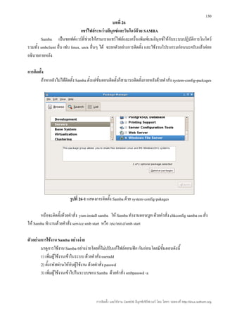 130
                                                    บทที่ 26
                                 แชร์ไฟล์ระหว่างลีนุกซ์และวินโดว์ด้วย SAMBA
        Samba เป็นซอฟต์แวร์ที่ช่วยให้สามารถแชร์ไฟล์และเครื่องพิมพ์บนลินุกซ์ให้กับระบบปฏิบัติการวินโดว์
รวมทั้ง smbclient อืน เช่น linux, unix อื่นๆ ได้ จะยกตัวอย่างการติดตั้ง และใช้งานโปรแกรมก่อนนะครับแล้วค่อย
                    ่
อธิบายภายหลัง

การติดตั้ง
       ถ้าหากยังไม่ได้ติดตั้ง Samba ตั้งแต่ขั้นตอนติดตั้งก็สามารถติดตั้งภายหลังด้วยคำาสั่ง system-config-packages




                          รูปที่ 26-1 แสดงการติดตั้ง Samba ด้วย system-config-pakages

       หรือจะติดตั้งด้วยคำาสั่ง yum install samba ให้ Samba ทำางานตอนบูท ด้วยคำาสั่ง chkconfig samba on สั่ง
ให้ Samba ทำางานด้วยคำาสั่ง service smb start หรือ /etc/init.d/smb start

ตัวอย่างการใช้งาน Samba อย่างง่าย
        มาดูการใช้งาน Samba อย่างง่ายโดยที่ไม่ปรับแก้ไฟล์คอนฟิก กันก่อนโดยมีขนตอนดังนี้
                                                                             ั้
        1) เพิ่มผู้ใช้งานเข้าในระบบ ด้วยคำาสั่ง useradd
        2) ตั้งรหัสผ่านให้กับผู้ใช้งาน ด้วยคำาสั่ง passwd
        3) เพิ่มผู้ใช้งานเข้าไปในระบบของ Samba ด้วยคำาสั่ง smbpasswd -a



                                          การติดตั้ง และใช้งาน CentOS ลีนุกซ์เซิร์ฟเวอร์ โดย โสทร รอดคงที่ http://linux.sothorn.org
 
