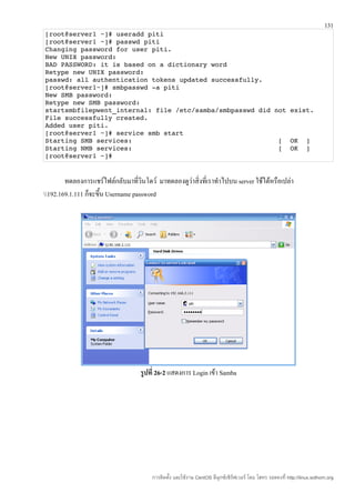 131
[root@server1 ~]# useradd piti
[root@server1 ~]# passwd piti
Changing password for user piti.
New UNIX password: 
BAD PASSWORD: it is based on a dictionary word
Retype new UNIX password: 
passwd: all authentication tokens updated successfully.
[root@server1~]# smbpasswd ­a piti
New SMB password:
Retype new SMB password:
startsmbfilepwent_internal: file /etc/samba/smbpasswd did not exist. 
File successfully created.
Added user piti.
[root@server1 ~]# service smb start
Starting SMB services:                                     [  OK  ]
Starting NMB services:                                     [  OK  ]
[root@server1 ~]# 


        ทดลองการแชร์ไฟล์กลับมาที่วินโดว์ มาทดลองดูว่าสิ่งที่เราทำาไปบน server ใช้ได้หรือเปล่า
192.169.1.111 ก็จะขึน Username password
                      ้




                                    รูปที่ 26-2 แสดงการ Login เข้า Samba




                                        การติดตั้ง และใช้งาน CentOS ลีนุกซ์เซิร์ฟเวอร์ โดย โสทร รอดคงที่ http://linux.sothorn.org
 