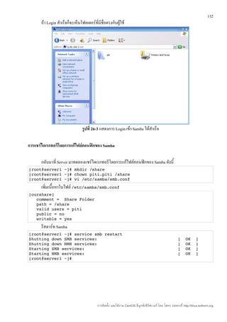 132
      ถ้า Login สำาเร็จก็จะเห็นโฟลเดอร์ที่มีชื่อตรงกับผู้ใช้




                                รูปที่ 26-3 แสดงการ Login เข้า Samba ได้สำาเร็จ

การแชร์ไดเรกทอรีโดยการแก้ไฟล์คอนฟิกของ Samba

      กลับมาที่ Server มาทดลองแชร์ไดเรกทอรีโดยการแก้ไฟล์คอนฟิกของ Samba ดังนี้
[root@server1 ~]# mkdir /share
[root@server1 ~]# chown piti.piti /share
[root@server1 ~]# vi /etc/samba/smb.conf
      เพิ่มเนื้อหาในไฟล์ /etc/samba/smb.conf
[ourshare]
   comment =  Share Folder
   path = /share
   valid users = piti
   public = no
   writable = yes
      รีสตาร์ท Samba
[root@server1 ~]# service smb restart
Shutting down SMB services:                                [  OK  ]
Shutting down NMB services:                                [  OK  ]
Starting SMB services:                                     [  OK  ]
Starting NMB services:                                     [  OK  ]
[root@server1 ~]# 




                                          การติดตั้ง และใช้งาน CentOS ลีนุกซ์เซิร์ฟเวอร์ โดย โสทร รอดคงที่ http://linux.sothorn.org
 