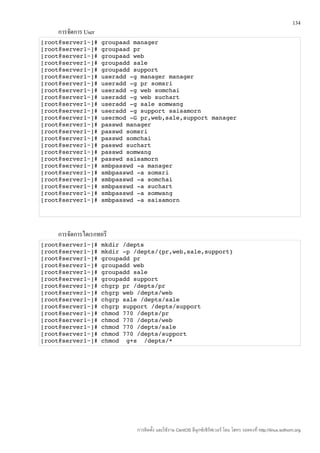 134
    การจัดการ User
[root@server1~]# groupaad manager
[root@server1~]# groupaad pr
[root@server1~]# groupaad web
[root@server1~]# groupadd sale
[root@server1~]# groupadd support
[root@server1~]# useradd ­g manager manager
[root@server1~]# useradd ­g pr somsri
[root@server1~]# useradd ­g web somchai
[root@server1~]# useradd ­g web suchart
[root@server1~]# useradd ­g sale somwang
[root@server1~]# useradd ­g support saisamorn
[root@server1~]# usermod ­G pr,web,sale,support manager
[root@server1~]# passwd manager
[root@server1~]# passwd somsri
[root@server1~]# passwd somchai
[root@server1~]# passwd suchart
[root@server1~]# passwd somwang
[root@server1~]# passwd saisamorn
[root@server1~]# smbpasswd ­a manager
[root@server1~]# smbpasswd ­a somsri
[root@server1~]# smbpasswd ­a somchai
[root@server1~]# smbpasswd ­a suchart
[root@server1~]# smbpasswd ­a somwang
[root@server1~]# smbpasswd ­a saisamorn 




    การจัดการไดเรกทอรี
[root@server1~]# mkdir /depts
[root@server1~]# mkdir ­p /depts/{pr,web,sale,support}
[root@server1~]# groupadd pr
[root@server1~]# groupadd web
[root@server1~]# groupadd sale
[root@server1~]# groupadd support
[root@server1~]# chgrp pr /depts/pr
[root@server1~]# chgrp web /depts/web
[root@server1~]# chgrp sale /depts/sale
[root@server1~]# chgrp support /depts/support
[root@server1~]# chmod 770 /depts/pr
[root@server1~]# chmod 770 /depts/web
[root@server1~]# chmod 770 /depts/sale
[root@server1~]# chmod 770 /depts/support
[root@server1~]# chmod  g+s  /depts/*




                           การติดตั้ง และใช้งาน CentOS ลีนุกซ์เซิร์ฟเวอร์ โดย โสทร รอดคงที่ http://linux.sothorn.org
 