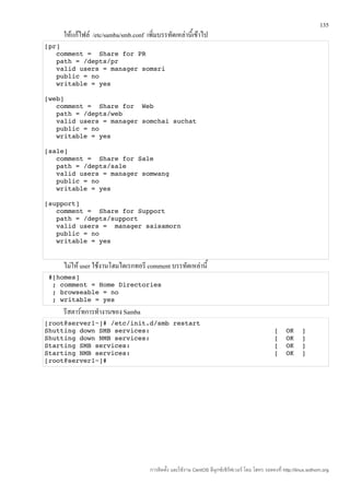 135
    ให้แก้ไฟล์ /etc/samba/smb.conf เพิ่มบรรทัดเหล่านี้เข้าไป
[pr]
   comment =  Share for PR 
   path = /depts/pr
   valid users = manager somsri
   public = no
   writable = yes

[web]
   comment =  Share for  Web 
   path = /depts/web
   valid users = manager somchai suchat
   public = no
   writable = yes

[sale]
   comment =  Share for Sale 
   path = /depts/sale
   valid users = manager somwang
   public = no
   writable = yes

[support]
   comment =  Share for Support 
   path = /depts/support
   valid users =  manager saisamorn
   public = no
   writable = yes


    ไม่ให้ user ใช้งานโฮมไดเรกทอรี comment บรรทัดเหล่านี้
 #[homes]
  ; comment = Home Directories
  ; browseable = no
  ; writable = yes
    รีสตาร์ทการทำางานของ Samba
[root@server1~]# /etc/init.d/smb restart
Shutting down SMB services:                                [  OK  ]
Shutting down NMB services:                                [  OK  ]
Starting SMB services:                                     [  OK  ]
Starting NMB services:                                     [  OK  ]
[root@server1~]# 




                                     การติดตั้ง และใช้งาน CentOS ลีนุกซ์เซิร์ฟเวอร์ โดย โสทร รอดคงที่ http://linux.sothorn.org
 