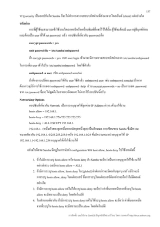 137
ระบุ security เป็นออปชันใด Samba ก็จะไม่ทำาการตรวจสอบรหัสผ่านที่ส่งมาจากไคลเอ็นต์ (client) แต่อย่างใด
รหัสผ่าน
        การที่ผใช้จะสามารถเข้าใช้งานไดเรกทอรีหรือเครื่องพิมพ์ที่แชร์ไว้ได้นั้น ผูใช้จะต้องมี user อยู่ลีนุกซ์ก่อน
               ู้                                                                ้
และต้องเป็น user ที่ได้ set password แล้ว ออปชันที่เกี่ยวกับ password คือ
        encrypt passwords = yes
        smb passwd file = /etc/samba/smbpasswd
        ถ้า encrypt passwords = yes เวลา user login เข้ามาจะมีการตรวจสอบรหัสผ่านจาก /etc/samba/smbpasswd
ในการเพิ่ม user เข้าไปใน /etc/samba/smbpasswd โดยใช้คำาสั่ง
        smbpasswd -a user เช่น smbpasswd somchai
        ถ้าต้องการเปลี่ยน password ให้กับ user ใช้คำาสั่ง smbpasswd user เช่น smbpasswd somchai ถ้าหาก
ต้องการดูวิธีการใช้งานของ smbpasswd smbpasswd –help ส่วน encrypt passwords = no เป็นการเชค password
จาก /etc/pasword ซึ่งจะไม่พูดถึงในรายละเอียดและไม่ควรใช้ ออปชันนีครับ้
Networking Options
       ออปชันที่เกี่ยวกับ Network เป็นการอนุญาตให้ลูกข่าย IP Address ต่างๆ เข้ามาใช้งาน
       hosts allow = 192.168.1.
       hosts deny = 192.168.1.226/255.255.255.255
       hosts deny = ALL EXCEPT 192.168.1.
       192.168.1. (หนึ่งเก้าสองจุดหนึ่งหกแปดจุดหนึ่งจุด) เป็นลักษณะ การเขียนของ Samba ซึ่งมีความ
หมายเดียวกับ 192.168.1. 0/255.255.255.0 หรือ 192.168.1.0/24 ซึ่งมีความหมายว่าอนุญาตให้ IP
192.168.1.1-192.168.1.254 อนุญาตให้เข้าใช้งานได้

      อย่างไรก็ตาม Samba มีกฎในการนำาค่า configuration ของ host allow, hosts deny ไปใช้งานดังนี้

           1. ถ้าไม่มีการระบุ hosts allow หรือ hosts deny ตัว Samba จะถือว่าเป็นการอนุญาตให้ใช้งานได้
              อย่างอิสระ (เสมือน hosts allow = ALL)
           2. ถ้ามีการระบุ hosts allow, hosts deny ใน [global] ค่าดังกล่าวจะมีผลกับทุกๆ แชร์ แม้วาจะมี
                                                                                                 ่
              การระบุ hosts allow, deny ในแต่ละแชร์ ซึ่งการระบุในแต่ละแชร์ดังกล่าวจะถือว่าไม่มีผลแต่
              อย่างใด
           3. ถ้ามีการระบุ hosts allow แต่ไม่ได้ระบุ hosts deny จะถือว่า ค่าทีนอกเหนือจากที่ระบุใน hosts
                                                                              ่
              allow จะมีสถานะเป็น deny โดยอัตโนมัติ
           4. ในทำานองเดียวกัน ถ้ามีการระบุ hosts deny แต่ไม่ได้ระบุ hosts allow จะถือว่า ค่าทีนอกเหนือ
                                                                                               ่
              จากที่ระบุใน hosts deny จะมีสถานะเป็น allow โดยอัตโนมัติ

                                           การติดตั้ง และใช้งาน CentOS ลีนุกซ์เซิร์ฟเวอร์ โดย โสทร รอดคงที่ http://linux.sothorn.org
 
