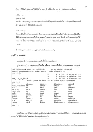 139
      เป็นการให้สิทธิ์ write แก่ผู้ใช้ที่มีชื่อในรายการนี้ แม้ว่าจะมีการระบุวา read only = yes ก็ตาม
                                                                             ่

      public = no
      guest ok = no
      ออปชัน public และ guest ok สามารถใช้แทนกันได้ ซึ่งหากกำาหนดค่าเป็น yes ก็จะทำาให้สามารถเข้า
      ใช้งานดิสก์ที่แชร์ไว้โดยไม่ต้องล็อกอิน

      hosts equiv =
      เป็นออปชันที่เป็นอันตรายอย่างยิ่ง ผู้ดูแลระบบควรตรวจสอบให้แน่ใจว่าไม่มีการระบุออปชันนี้ใน
      ไฟล์ /etc/samba/smb.conf เป็นอันขาด เพราะในออปชัน hosts equiv ดังกล่าวจะกำาหนดรายชื่อผู้ใช้
      และโฮสต์ที่สามารถเข้าใช้งานดิสก์ที่แชร์ไว้โด ยไม่ต้องใช้รหัสผ่าน (คล้ายกับไฟล์ hosts.equiv ของ
      Unix)

      อ้างอิง http://www.thaicert.org/paper/unix_linux/samba.php

การใช้งาน smbclient

       smbclient เป็นโปรแกรม client แบบคำาสั่งที่ใช้งานบนลีนุกซ์
       รูปแบบการใช้งาน smbclient //ชื่อเครื่อง หรือ IP Address/ชื่อทีแชร์ -U username%password
                                                                     ่
root@sothorn:~# smbclient //192.168.1.111/pr ­U manager%password
Domain=[OURINTRANET] OS=[Unix] Server=[Samba 3.0.10­1.4E]
smb: > ls
  .                                   D        0  Sat Mar 28 13:53:30 2009
  ..                                  D        0  Thu Mar 26 15:43:34 2009 
new_file_in_pr.txt                    A        0  Sat Mar 28 13:52:55 2009
                63002 blocks of size 131072. 39053 blocks available
smb: > ?
?              altname        archive        blocksize      cancel         
case_sensitive cd             chmod          chown          del            
dir            du             exit           get            getfacl        
hardlink       help           history        lcd            link           
lowercase      ls             mask           md             mget           
mkdir          more           mput           newer          open           
print          prompt         put            pwd            q              
queue          quit           rd             recurse        reget          
rename         reput          rm             rmdir          setmode        
stat           symlink        tar            tarmode        translate      
volume         vuid           logon          listconnect    showconnect    
!              
smb: >



       ท่านก็สามารถแชร์ไฟล์ระหว่างลีนุกซ์กับวินโดว์ได้ คงเพิ่มความสะดวกให้กับการทำางานของท่าน และนำา
Samba ไปใช้ให้เกิดประโยชน์กับองค์กรของท่านนะครับ


                                           การติดตั้ง และใช้งาน CentOS ลีนุกซ์เซิร์ฟเวอร์ โดย โสทร รอดคงที่ http://linux.sothorn.org
 
